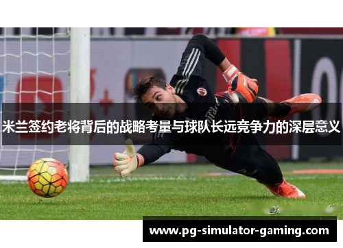 米兰签约老将背后的战略考量与球队长远竞争力的深层意义