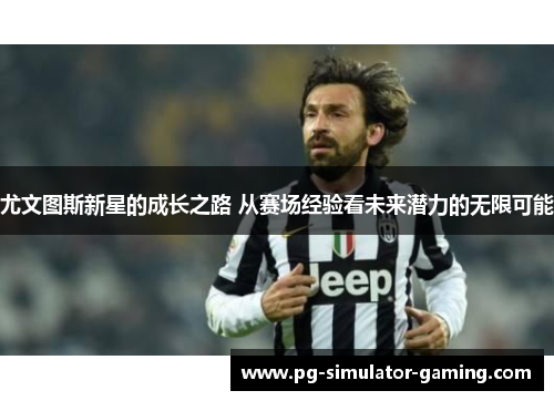 尤文图斯新星的成长之路 从赛场经验看未来潜力的无限可能