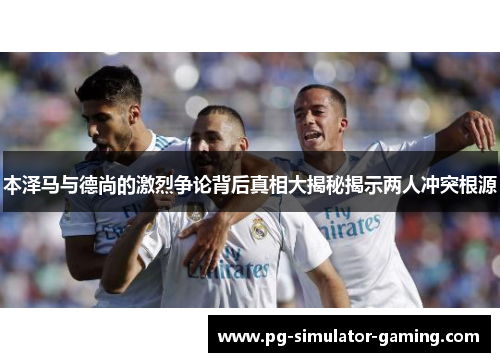 本泽马与德尚的激烈争论背后真相大揭秘揭示两人冲突根源