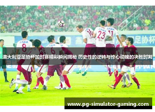澳大利亚足协杯加时赛精彩瞬间揭秘 历史性的逆转与惊心动魄的决胜时刻