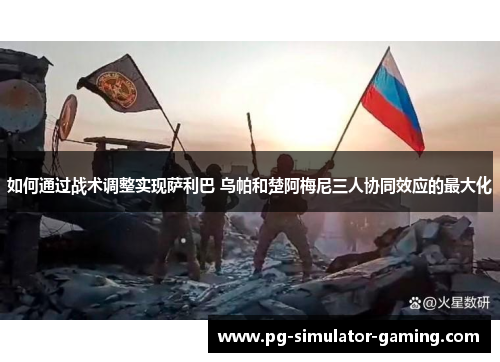 如何通过战术调整实现萨利巴 乌帕和楚阿梅尼三人协同效应的最大化