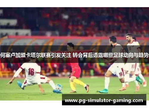 何塞卢加盟卡塔尔联赛引发关注 转会背后透露哪些足球动向与趋势