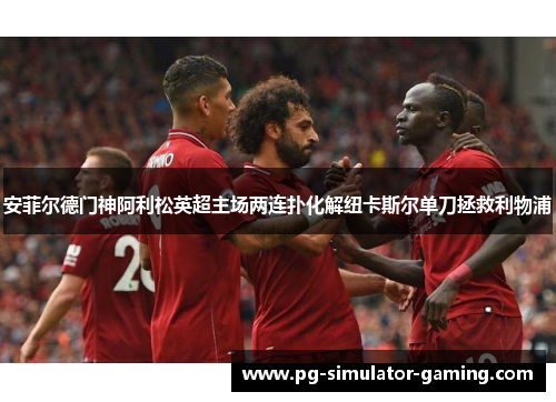 安菲尔德门神阿利松英超主场两连扑化解纽卡斯尔单刀拯救利物浦